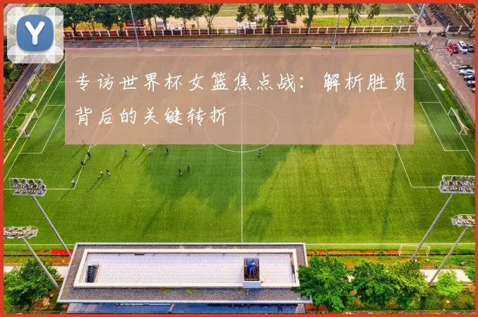 专访世界杯女篮焦点战：解析胜负背后的关键转折