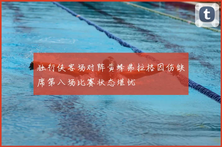 独行侠客场对阵黄蜂弗拉格因伤缺席第八场比赛状态堪忧