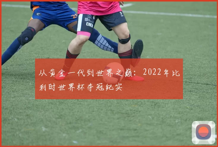 从黄金一代到世界之巅:2022年比利时世界杯夺冠纪实