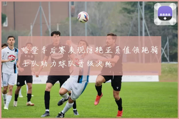 哈登季后赛表现惊艳正负值领跑骑士队助力球队晋级次轮
