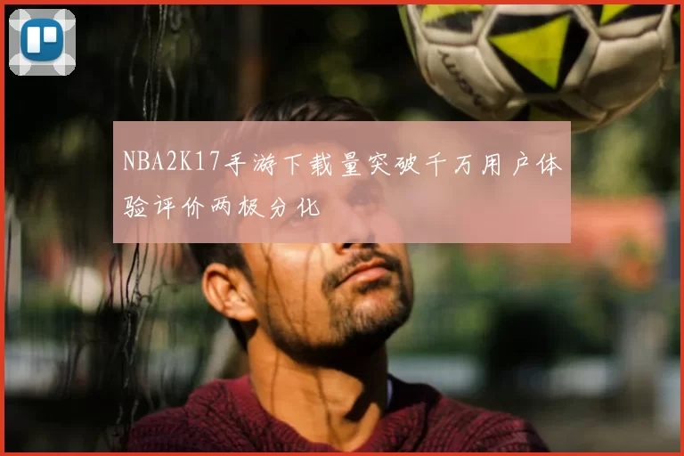 NBA2K17手游下载量突破千万用户体验评价两极分化