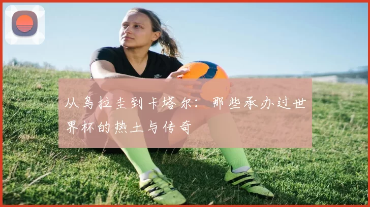 从乌拉圭到卡塔尔:那些承办过世界杯的热土与传奇