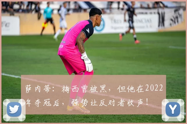 萨内蒂:梅西曾被黑,但他在2022年夺冠后,强势让反对者收声!