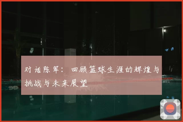 对话陈军：回顾篮球生涯的辉煌与挑战与未来展望