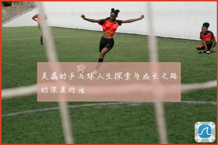 吴磊的乒乓球人生探索与成长之路的深度对话